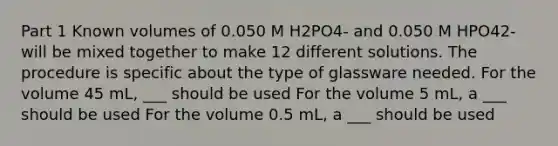 Part 1 Known volumes of 0.050 M H2PO4- and 0.050 M HPO42- will be mixed together to make 12 different solutions. The procedure is specific about the type of glassware needed. For the volume 45 mL, ___ should be used For the volume 5 mL, a ___ should be used For the volume 0.5 mL, a ___ should be used