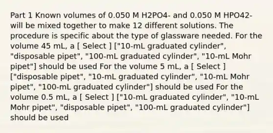 Part 1 Known volumes of 0.050 M H2PO4- and 0.050 M HPO42- will be mixed together to make 12 different solutions. The procedure is specific about the type of glassware needed. For the volume 45 mL, a [ Select ] ["10-mL graduated cylinder", "disposable pipet", "100-mL graduated cylinder", "10-mL Mohr pipet"] should be used For the volume 5 mL, a [ Select ] ["disposable pipet", "10-mL graduated cylinder", "10-mL Mohr pipet", "100-mL graduated cylinder"] should be used For the volume 0.5 mL, a [ Select ] ["10-mL graduated cylinder", "10-mL Mohr pipet", "disposable pipet", "100-mL graduated cylinder"] should be used