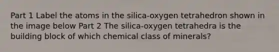 Part 1 Label the atoms in the silica-oxygen tetrahedron shown in the image below Part 2 The silica-oxygen tetrahedra is the building block of which chemical class of minerals?