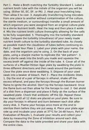 Part 1 - Make a Broth matching the Turbidity Standard 1. Label a nutrient broth tube with the initials of the organism you will be using. (Either SE, EC, EF, or PA). 2. Heat your inoculating loop. Then allow it to cool. 3. Aseptically (transferring living microbes from one place to another without contamination of the culture, the sterile medium, or surroundings) transfer a small amount of which organism you were assigned from an original culture plate to a sterile Nutrient broth. Heat the loop and then place it aside. 4. Mix the nutrient broth culture thoroughly allowing for the cells to be fully suspended. 5. Thoroughly mix the turbidity standard tube. Compare the turbidity (cloudiness) of your newly made nutrient broth culture to the turbidity standard tube. As closely as possible match the cloudiness of tubes before continuing on. Part 2 - Swab Your Plate 1. Label your plate with your name, the date, and the organism you're using. 2. On the back of your plate, using a sharpie marker to replicate the "dot pattern". 3. Dip a sterile swab into the broth you made and squeeze the excess broth off against the inside of the tube. 4. Cover all of the surfaces of a Mueller-Hinton Agar plate by swabbing the plate in three different directions and then swab around the perimeter. Close the plate once done swabbing. 5. Dispose of your used swab into a beaker of bleach. Part 3 - Place the Antibiotic Disks 1. Dip the end of a pair of forceps in ethanol, shake off the excess ethanol, and pass the forceps through the Bunsen burner flame to ignite the alcohol. Don't tip the forceps backward. Once the flame burs out then allow for the forceps to cool. 2. Get ahold of a disk from a dispenser and place it flatly on the surface of the swabbed plate. Check that antibiotic off the list. Repeat these two steps until all 12 disks are placed on your plate. Be sure to dip your forceps in ethanol and burn between each disk after every disk. 3. Flame your forceps once more at the end to sterilize them before they are put away. 4. Place your plate agar side up and incubate your plate at 37°C for 24-48 hours. Part 4 - Evaluation of Results 1. Evaluate your results and collect your data by measuring the Zone of Inhibition around each disk. Compare the data to the table provided and share your data with the entire class.