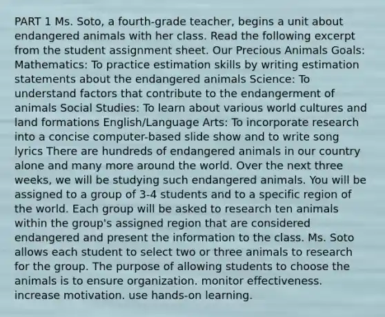 PART 1 Ms. Soto, a fourth-grade teacher, begins a unit about endangered animals with her class. Read the following excerpt from the student assignment sheet. Our Precious Animals Goals: Mathematics: To practice estimation skills by writing estimation statements about the endangered animals Science: To understand factors that contribute to the endangerment of animals Social Studies: To learn about various world cultures and land formations English/Language Arts: To incorporate research into a concise computer-based slide show and to write song lyrics There are hundreds of endangered animals in our country alone and many more around the world. Over the next three weeks, we will be studying such endangered animals. You will be assigned to a group of 3-4 students and to a specific region of the world. Each group will be asked to research ten animals within the group's assigned region that are considered endangered and present the information to the class. Ms. Soto allows each student to select two or three animals to research for the group. The purpose of allowing students to choose the animals is to ensure organization. monitor effectiveness. increase motivation. use hands-on learning.