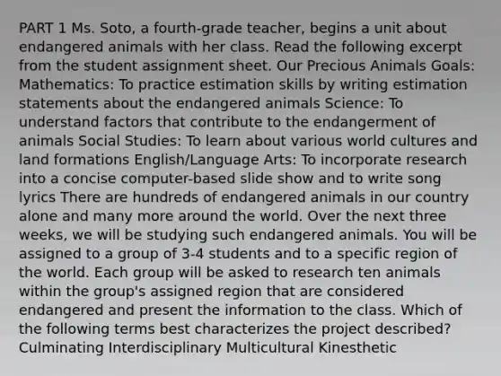 PART 1 Ms. Soto, a fourth-grade teacher, begins a unit about endangered animals with her class. Read the following excerpt from the student assignment sheet. Our Precious Animals Goals: Mathematics: To practice estimation skills by writing estimation statements about the endangered animals Science: To understand factors that contribute to the endangerment of animals Social Studies: To learn about various world cultures and land formations English/Language Arts: To incorporate research into a concise computer-based slide show and to write song lyrics There are hundreds of endangered animals in our country alone and many more around the world. Over the next three weeks, we will be studying such endangered animals. You will be assigned to a group of 3-4 students and to a specific region of the world. Each group will be asked to research ten animals within the group's assigned region that are considered endangered and present the information to the class. Which of the following terms best characterizes the project described? Culminating Interdisciplinary Multicultural Kinesthetic