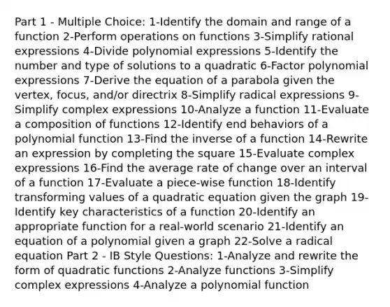 Part 1 - Multiple Choice: 1-Identify the domain and range of a function 2-Perform operations on functions 3-Simplify rational expressions 4-Divide polynomial expressions 5-Identify the number and type of solutions to a quadratic 6-Factor polynomial expressions 7-Derive the equation of a parabola given the vertex, focus, and/or directrix 8-Simplify radical expressions 9-Simplify complex expressions 10-Analyze a function 11-Evaluate a composition of functions 12-Identify end behaviors of a polynomial function 13-Find the inverse of a function 14-Rewrite an expression by completing the square 15-Evaluate complex expressions 16-Find the average rate of change over an interval of a function 17-Evaluate a piece-wise function 18-Identify transforming values of a quadratic equation given the graph 19-Identify key characteristics of a function 20-Identify an appropriate function for a real-world scenario 21-Identify an equation of a polynomial given a graph 22-Solve a radical equation Part 2 - IB Style Questions: 1-Analyze and rewrite the form of quadratic functions 2-Analyze functions 3-Simplify complex expressions 4-Analyze a polynomial function