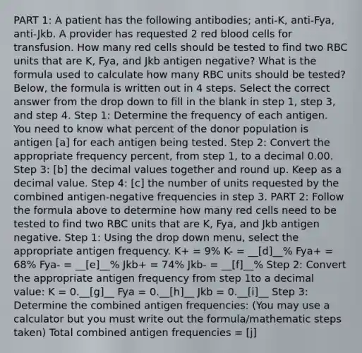 PART 1: A patient has the following antibodies; anti-K, anti-Fya, anti-Jkb. A provider has requested 2 red blood cells for transfusion. How many red cells should be tested to find two RBC units that are K, Fya, and Jkb antigen negative? What is the formula used to calculate how many RBC units should be tested? Below, the formula is written out in 4 steps. Select the correct answer from the drop down to fill in the blank in step 1, step 3, and step 4. Step 1: Determine the frequency of each antigen. You need to know what percent of the donor population is antigen [a] for each antigen being tested. Step 2: Convert the appropriate frequency percent, from step 1, to a decimal 0.00. Step 3: [b] the decimal values together and round up. Keep as a decimal value. Step 4: [c] the number of units requested by the combined antigen-negative frequencies in step 3. PART 2: Follow the formula above to determine how many red cells need to be tested to find two RBC units that are K, Fya, and Jkb antigen negative. Step 1: Using the drop down menu, select the appropriate antigen frequency. K+ = 9% K- = __[d]__% Fya+ = 68% Fya- = __[e]__% Jkb+ = 74% Jkb- = __[f]__% Step 2: Convert the appropriate antigen frequency from step 1to a decimal value: K = 0.__[g]__ Fya = 0.__[h]__ Jkb = 0.__[i]__ Step 3: Determine the combined antigen frequencies: (You may use a calculator but you must write out the formula/mathematic steps taken) Total combined antigen frequencies = [j]