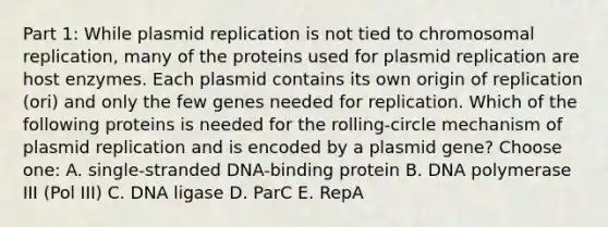 Part 1: While plasmid replication is not tied to chromosomal replication, many of the proteins used for plasmid replication are host enzymes. Each plasmid contains its own origin of replication (ori) and only the few genes needed for replication. Which of the following proteins is needed for the rolling-circle mechanism of plasmid replication and is encoded by a plasmid gene? Choose one: A. single-stranded DNA-binding protein B. DNA polymerase III (Pol III) C. DNA ligase D. ParC E. RepA