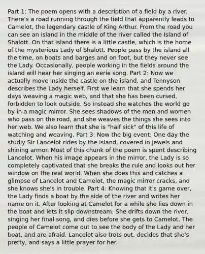 Part 1: The poem opens with a description of a field by a river. There's a road running through the field that apparently leads to Camelot, the legendary castle of King Arthur. From the road you can see an island in the middle of the river called the Island of Shalott. On that island there is a little castle, which is the home of the mysterious Lady of Shalott. People pass by the island all the time, on boats and barges and on foot, but they never see the Lady. Occasionally, people working in the fields around the island will hear her singing an eerie song. Part 2: Now we actually move inside the castle on the island, and Tennyson describes the Lady herself. First we learn that she spends her days weaving a magic web, and that she has been cursed, forbidden to look outside. So instead she watches the world go by in a magic mirror. She sees shadows of the men and women who pass on the road, and she weaves the things she sees into her web. We also learn that she is "half sick" of this life of watching and weaving. Part 3: Now the big event: One day the studly Sir Lancelot rides by the island, covered in jewels and shining armor. Most of this chunk of the poem is spent describing Lancelot. When his image appears in the mirror, the Lady is so completely captivated that she breaks the rule and looks out her window on the real world. When she does this and catches a glimpse of Lancelot and Camelot, the magic mirror cracks, and she knows she's in trouble. Part 4: Knowing that it's game over, the Lady finds a boat by the side of the river and writes her name on it. After looking at Camelot for a while she lies down in the boat and lets it slip downstream. She drifts down the river, singing her final song, and dies before she gets to Camelot. The people of Camelot come out to see the body of the Lady and her boat, and are afraid. Lancelot also trots out, decides that she's pretty, and says a little prayer for her.