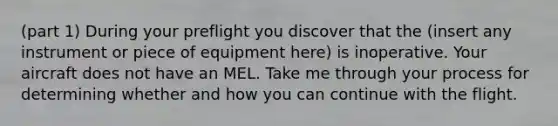 (part 1) During your preflight you discover that the ​(insert any instrument or piece of equipment here​) is inoperative. Your aircraft does not have an MEL. Take me through your process for determining whether and how you can continue with the flight.