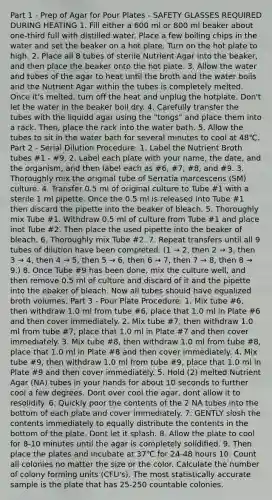Part 1 - Prep of Agar for Pour Plates - SAFETY GLASSES REQUIRED DURING HEATING 1. Fill either a 600 ml or 800 ml beaker about one-third full with distilled water. Place a few boiling chips in the water and set the beaker on a hot plate. Turn on the hot plate to high. 2. Place all 8 tubes of sterile Nutrient Agar into the beaker, and then place the beaker onto the hot plate. 3. Allow the water and tubes of the agar to heat until the broth and the water boils and the Nutrient Agar within the tubes is completely melted. Once it's melted, turn off the heat and unplug the hotplate. Don't let the water in the beaker boil dry. 4. Carefully transfer the tubes with the liquidd agar using the "tongs" and place them into a rack. Then, place the rack into the water bath. 5. Allow the tubes to sit in the water bath for several minutes to cool at 48℃. Part 2 - Serial Dilution Procedure: 1. Label the Nutrient Broth tubes #1 - #9. 2. Label each plate with your name, the date, and the organism, and then label each as #6, #7, #8, and #9. 3. Thoroughly mix the original tube of Serratia marcescens (SM) culture. 4. Transfer 0.5 ml of original culture to Tube #1 with a sterile 1 ml pipette. Once the 0.5 ml is released into Tube #1 then discard the pipette into the beaker of bleach. 5. Thoroughly mix Tube #1. Withdraw 0.5 ml of culture from Tube #1 and place inot Tube #2. Then place the used pipette into the beaker of bleach. 6. Thoroughly mix Tube #2. 7. Repeat transfers until all 9 tubes of dilution have been completed. (1 → 2, then 2 → 3, then 3 → 4, then 4 → 5, then 5 → 6, then 6 → 7, then 7 → 8, then 8 → 9.) 8. Once Tube #9 has been done, mix the culture well, and then remove 0.5 ml of culture and discard of it and the pipette into the ebaker of bleach. Now all tubes should have equalized broth volumes. Part 3 - Pour Plate Procedure: 1. Mix tube #6, then withdraw 1.0 ml from tube #6, place that 1.0 ml in Plate #6 and then cover immediately. 2. Mix tube #7, then withdraw 1.0 ml from tube #7, place that 1.0 ml in Plate #7 and then cover immediately. 3. Mix tube #8, then withdraw 1.0 ml from tube #8, place that 1.0 ml in Plate #8 and then cover immediately. 4. Mix tube #9, then withdraw 1.0 ml from tube #9, place that 1.0 ml in Plate #9 and then cover immediately. 5. Hold (2) melted Nutrient Agar (NA) tubes in your hands for about 10 seconds to further cool a few degrees. Dont over cool the agar, dont allow it to resolidify. 6. Quickly poor the contents of the 2 NA tubes into the bottom of each plate and cover immediately. 7. GENTLY slosh the contents immediately to equally distribute the contents in the bottom of the plate. Dont let it splash. 8. Allow the plate to cool for 8-10 minutes until the agar is completely solidified. 9. Then place the plates and incubate at 37℃ for 24-48 hours 10. Count all colonies no matter the size or the color. Calculate the number of colony forming units (CFU's). The most statistically accurate sample is the plate that has 25-250 countable colonies.