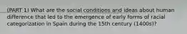 (PART 1) What are the social conditions and ideas about human difference that led to the emergence of early forms of racial categorization in Spain during the 15th century (1400s)?