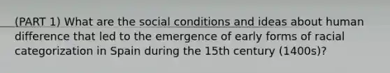 (PART 1) What are the social conditions and ideas about human difference that led to the emergence of early forms of racial categorization in Spain during the 15th century (1400s)?