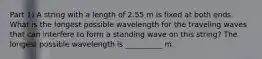 Part 1) A string with a length of 2.55 m is fixed at both ends. What is the longest possible wavelength for the traveling waves that can interfere to form a standing wave on this string? The longest possible wavelength is __________ m.