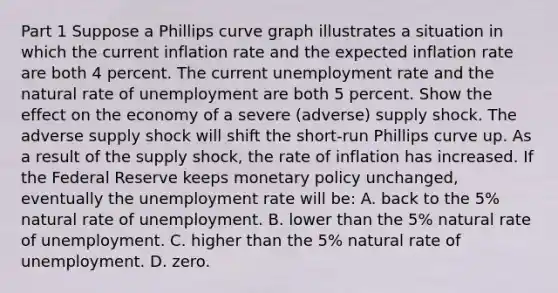 Part 1 Suppose a Phillips curve graph illustrates a situation in which the current inflation rate and the expected inflation rate are both 4 percent. The current unemployment rate and the natural rate of unemployment are both 5 percent. Show the effect on the economy of a severe​ (adverse) supply shock. The adverse supply shock will shift the short-run Phillips curve up. As a result of the supply​ shock, the rate of inflation has increased. If the Federal Reserve keeps monetary policy​ unchanged, eventually the unemployment rate will​ be: A. back to the​ 5% natural rate of unemployment. B. lower than the​ 5% natural rate of unemployment. C. higher than the​ 5% natural rate of unemployment. D. zero.