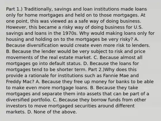 Part 1.) Traditionally, savings and loan institutions made loans only for home mortgages and held on to those mortgages. At one​ point, this was viewed as a safe way of doing business.​ However, this became a risky way of doing business for U.S. savings and loans in the 1970s. Why would making loans only for housing and holding on to the mortgages be very​ risky? A. Because diversification would create even more risk to lenders. B. Because the lender would be very subject to risk and price movements of the real estate market. C. Because almost all mortgages go into default status. D. Because the loans for mortgages tend to be shorter term. Part 2.)Why does this provide a rationale for institutions such as Fannie Mae and Freddy​ Mac? A. Because they free up money for banks to be able to make even more mortgage loans. B. Because they take mortgages and separate them into assets that can be part of a diversified portfolio. C. Because they borrow funds from other investors to move mortgaged securities around different markets. D. None of the above.