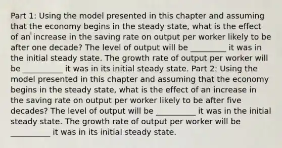 Part 1: Using the model presented in this chapter and assuming that the economy begins in the steady​ state, what is the effect of an increase in the saving rate on output per worker likely to be after one​ decade? The level of output will be​ _________ it was in the initial steady state. The growth rate of output per worker will be​ __________ it was in its initial steady state. Part 2: Using the model presented in this chapter and assuming that the economy begins in the steady​ state, what is the effect of an increase in the saving rate on output per worker likely to be after five​ decades? The level of output will be​ __________ it was in the initial steady state. The growth rate of output per worker will be​ __________ it was in its initial steady state.