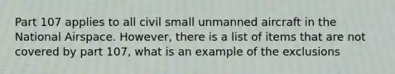 Part 107 applies to all civil small unmanned aircraft in the National Airspace. However, there is a list of items that are not covered by part 107, what is an example of the exclusions