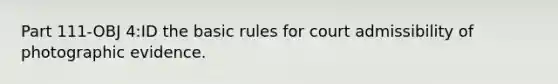 Part 111-OBJ 4:ID the basic rules for court admissibility of photographic evidence.