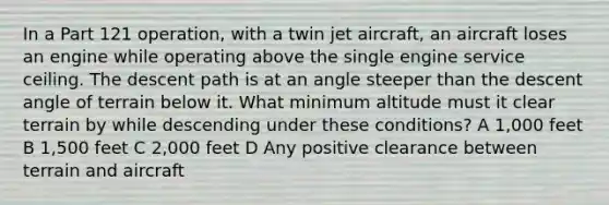 In a Part 121 operation, with a twin jet aircraft, an aircraft loses an engine while operating above the single engine service ceiling. The descent path is at an angle steeper than the descent angle of terrain below it. What minimum altitude must it clear terrain by while descending under these conditions? A 1,000 feet B 1,500 feet C 2,000 feet D Any positive clearance between terrain and aircraft