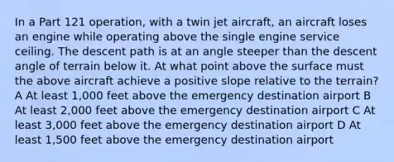 In a Part 121 operation, with a twin jet aircraft, an aircraft loses an engine while operating above the single engine service ceiling. The descent path is at an angle steeper than the descent angle of terrain below it. At what point above the surface must the above aircraft achieve a positive slope relative to the terrain? A At least 1,000 feet above the emergency destination airport B At least 2,000 feet above the emergency destination airport C At least 3,000 feet above the emergency destination airport D At least 1,500 feet above the emergency destination airport