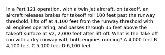 In a Part 121 operation, with a twin jet aircraft, on takeoff, an aircraft releases brakes for takeoff roll 100 feet past the runway threshold, lifts off at 4,100 feet from the runway threshold with all engines operating, and passes through 35 feet above the takeoff surface at V2, 2,000 feet after lift-off. What is the Take off run with a dry runway with both engines running? A 4,000 feet B 4,100 feet C 5,100 feet D 6,100 feet