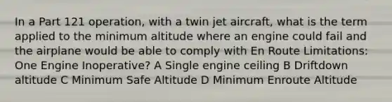 In a Part 121 operation, with a twin jet aircraft, what is the term applied to the minimum altitude where an engine could fail and the airplane would be able to comply with En Route Limitations: One Engine Inoperative? A Single engine ceiling B Driftdown altitude C Minimum Safe Altitude D Minimum Enroute Altitude