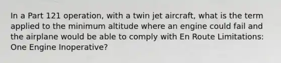 In a Part 121 operation, with a twin jet aircraft, what is the term applied to the minimum altitude where an engine could fail and the airplane would be able to comply with En Route Limitations: One Engine Inoperative?