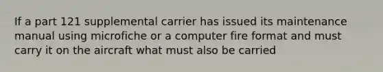 If a part 121 supplemental carrier has issued its maintenance manual using microfiche or a computer fire format and must carry it on the aircraft what must also be carried