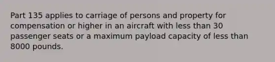 Part 135 applies to carriage of persons and property for compensation or higher in an aircraft with less than 30 passenger seats or a maximum payload capacity of less than 8000 pounds.