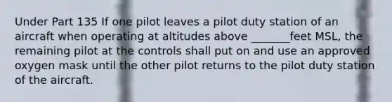 Under Part 135 If one pilot leaves a pilot duty station of an aircraft when operating at altitudes above _______feet MSL, the remaining pilot at the controls shall put on and use an approved oxygen mask until the other pilot returns to the pilot duty station of the aircraft.