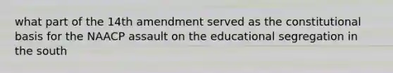 what part of the 14th amendment served as the constitutional basis for the NAACP assault on the educational segregation in the south