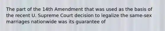 The part of the 14th Amendment that was used as the basis of the recent U. Supreme Court decision to legalize the same-sex marriages nationwide was its guarantee of