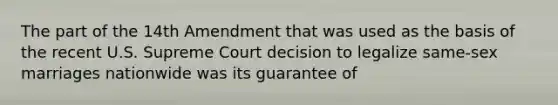 The part of the 14th Amendment that was used as the basis of the recent U.S. Supreme Court decision to legalize same-sex marriages nationwide was its guarantee of