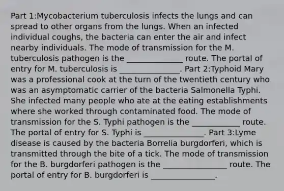 Part 1:Mycobacterium tuberculosis infects the lungs and can spread to other organs from the lungs. When an infected individual coughs, the bacteria can enter the air and infect nearby individuals. The mode of transmission for the M. tuberculosis pathogen is the ______________ route. The portal of entry for M. tuberculosis is _______________. Part 2:Typhoid Mary was a professional cook at the turn of the twentieth century who was an asymptomatic carrier of the bacteria Salmonella Typhi. She infected many people who ate at the eating establishments where she worked through contaminated food. The mode of transmission for the S. Typhi pathogen is the ____________ route. The portal of entry for S. Typhi is _______________. Part 3:Lyme disease is caused by the bacteria Borrelia burgdorferi, which is transmitted through the bite of a tick. The mode of transmission for the B. burgdorferi pathogen is the ________________ route. The portal of entry for B. burgdorferi is ________________.