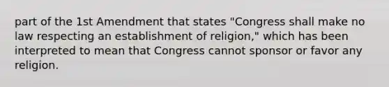 part of the 1st Amendment that states "Congress shall make no law respecting an establishment of religion," which has been interpreted to mean that Congress cannot sponsor or favor any religion.