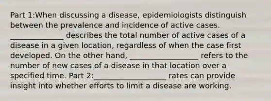 Part 1:When discussing a disease, epidemiologists distinguish between the prevalence and incidence of active cases. ______________ describes the total number of active cases of a disease in a given location, regardless of when the case first developed. On the other hand, __________________ refers to the number of new cases of a disease in that location over a specified time. Part 2:___________________ rates can provide insight into whether efforts to limit a disease are working.