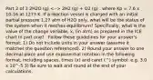 Part 2 of 3 2H2O (g) 2H2 (g) + O2 (g) . where Kp = 7.6 x 10-16 at 1273 K. If a reaction vessel is charged with an initial partial pressure 1.27 atm of H2O only, what will be the status of the system when it reaches equilibrium? Specifically, what is the value of the change variable, x, (in atm) as prepared in the ICE chart in part one? . Follow these guidelines for your answer's format: 1) Do not include units in your answer (assume it matches the question referenced). 2) Round your answer to one decimal place and use exponential notation in the following format, including spaces, times (x) and caret (^) symbol: e.g. 3.0 x 10^-5 3) Be sure to wait and round at the end of your calculations.