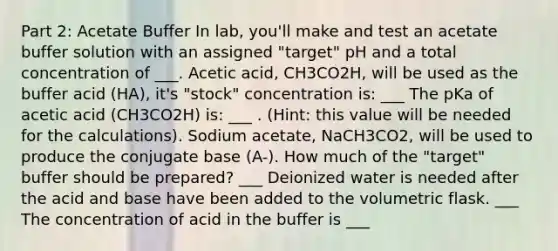 Part 2: Acetate Buffer In lab, you'll make and test an acetate buffer solution with an assigned "target" pH and a total concentration of ___. Acetic acid, CH3CO2H, will be used as the buffer acid (HA), it's "stock" concentration is: ___ The pKa of acetic acid (CH3CO2H) is: ___ . (Hint: this value will be needed for the calculations). Sodium acetate, NaCH3CO2, will be used to produce the conjugate base (A-). How much of the "target" buffer should be prepared? ___ Deionized water is needed after the acid and base have been added to the volumetric flask. ___ The concentration of acid in the buffer is ___