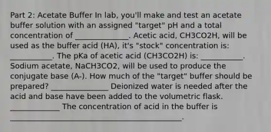 Part 2: Acetate Buffer In lab, you'll make and test an acetate buffer solution with an assigned "target" pH and a total concentration of ______________. Acetic acid, CH3CO2H, will be used as the buffer acid (HA), it's "stock" concentration is: ___________. The pKa of acetic acid (CH3CO2H) is: ___________. Sodium acetate, NaCH3CO2, will be used to produce the conjugate base (A-). How much of the "target" buffer should be prepared? _______________ Deionized water is needed after the acid and base have been added to the volumetric flask. _____________ The concentration of acid in the buffer is _____________________________________________.