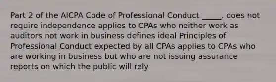 Part 2 of the AICPA Code of Professional Conduct _____. does not require independence applies to CPAs who neither work as auditors not work in business defines ideal Principles of Professional Conduct expected by all CPAs applies to CPAs who are working in business but who are not issuing assurance reports on which the public will rely