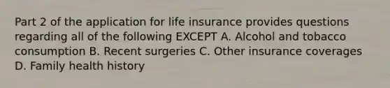 Part 2 of the application for life insurance provides questions regarding all of the following EXCEPT A. Alcohol and tobacco consumption B. Recent surgeries C. Other insurance coverages D. Family health history