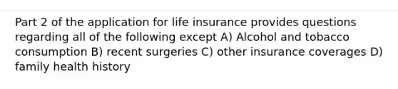 Part 2 of the application for life insurance provides questions regarding all of the following except A) Alcohol and tobacco consumption B) recent surgeries C) other insurance coverages D) family health history