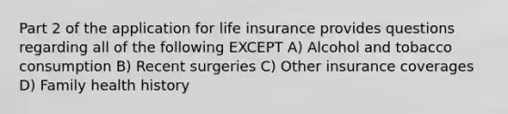 Part 2 of the application for life insurance provides questions regarding all of the following EXCEPT A) Alcohol and tobacco consumption B) Recent surgeries C) Other insurance coverages D) Family health history