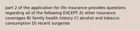 part 2 of the application for life insurance provides questions regarding all of the following EXCEPT A) other insurance coverages B) family health history C) alcohol and tobacco consumption D) recent surgeries