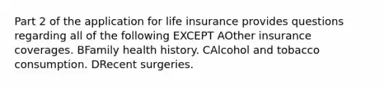 Part 2 of the application for life insurance provides questions regarding all of the following EXCEPT AOther insurance coverages. BFamily health history. CAlcohol and tobacco consumption. DRecent surgeries.