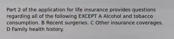 Part 2 of the application for life insurance provides questions regarding all of the following EXCEPT A Alcohol and tobacco consumption. B Recent surgeries. C Other insurance coverages. D Family health history.