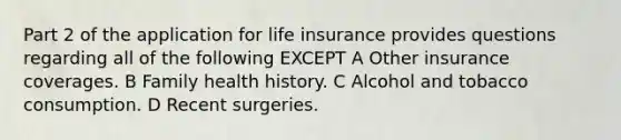 Part 2 of the application for life insurance provides questions regarding all of the following EXCEPT A Other insurance coverages. B Family health history. C Alcohol and tobacco consumption. D Recent surgeries.