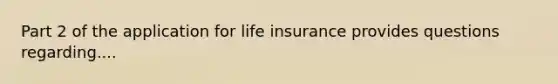 Part 2 of the application for life insurance provides questions regarding....