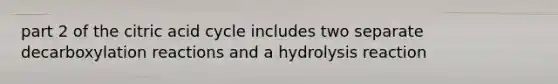 part 2 of the citric acid cycle includes two separate decarboxylation reactions and a hydrolysis reaction