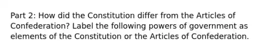 Part 2: How did the Constitution differ from the Articles of Confederation? Label the following powers of government as elements of the Constitution or the Articles of Confederation.