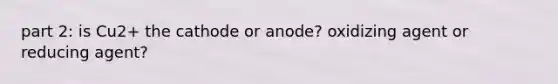 part 2: is Cu2+ the cathode or anode? oxidizing agent or reducing agent?