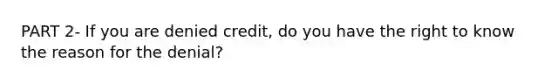 PART 2- If you are denied​ credit, do you have the right to know the reason for the​ denial?